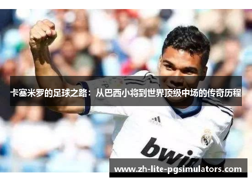 卡塞米罗的足球之路：从巴西小将到世界顶级中场的传奇历程