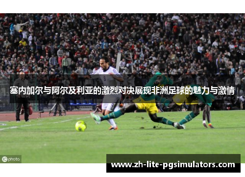 塞内加尔与阿尔及利亚的激烈对决展现非洲足球的魅力与激情