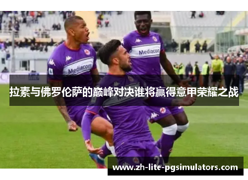 拉素与佛罗伦萨的巅峰对决谁将赢得意甲荣耀之战