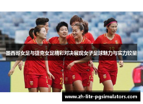 墨西哥女足与捷克女足精彩对决展现女子足球魅力与实力较量